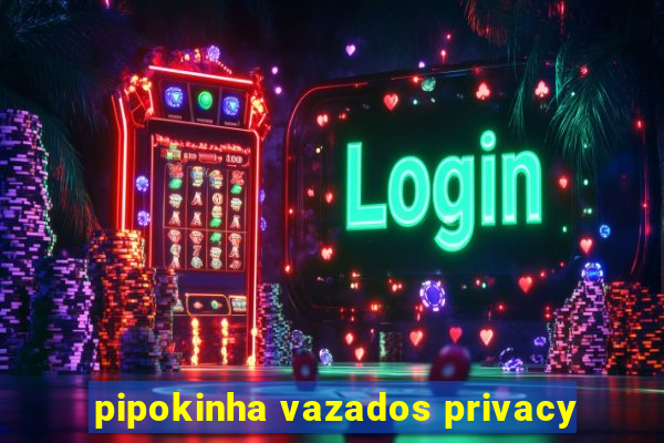 pipokinha vazados privacy