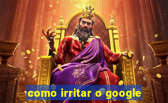 como irritar o google