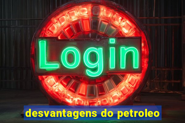 desvantagens do petroleo