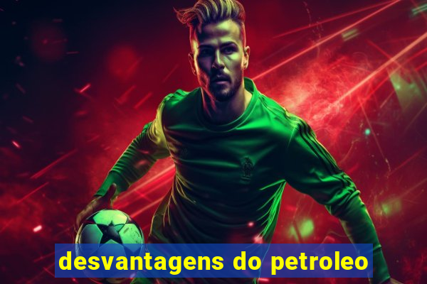 desvantagens do petroleo