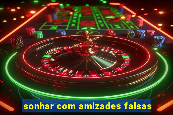 sonhar com amizades falsas