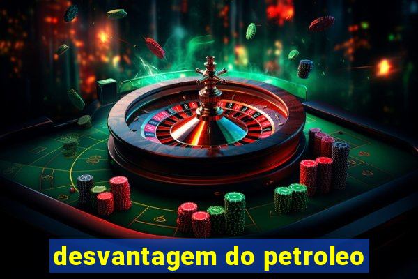 desvantagem do petroleo