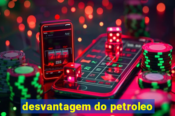 desvantagem do petroleo